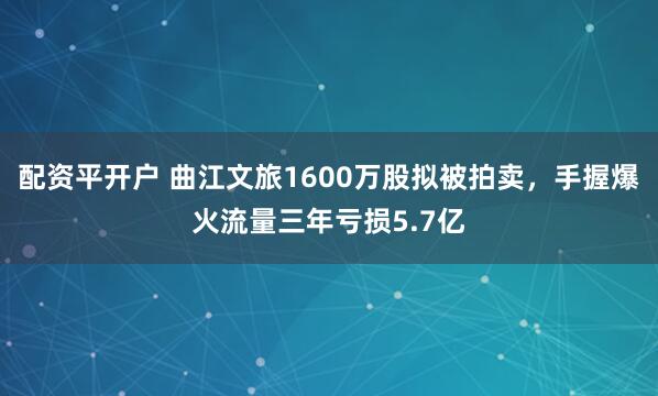 配资平开户 曲江文旅1600万股拟被拍卖，手握爆火流量三年亏损5.7亿
