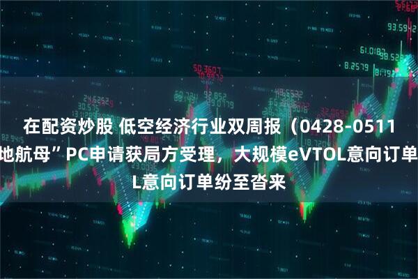 在配资炒股 低空经济行业双周报（0428-0511）：“陆地航母”PC申请获局方受理，大规模eVTOL意向订单纷至沓来