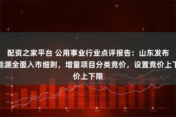配资之家平台 公用事业行业点评报告：山东发布新能源全面入市细则，增量项目分类竞价，设置竞价上下限