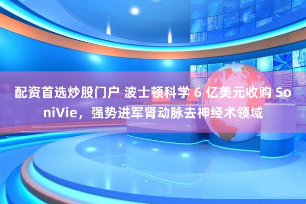 配资首选炒股门户 波士顿科学 6 亿美元收购 SoniVie，强势进军肾动脉去神经术领域