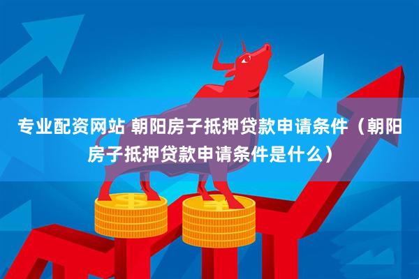 专业配资网站 朝阳房子抵押贷款申请条件（朝阳房子抵押贷款申请条件是什么）
