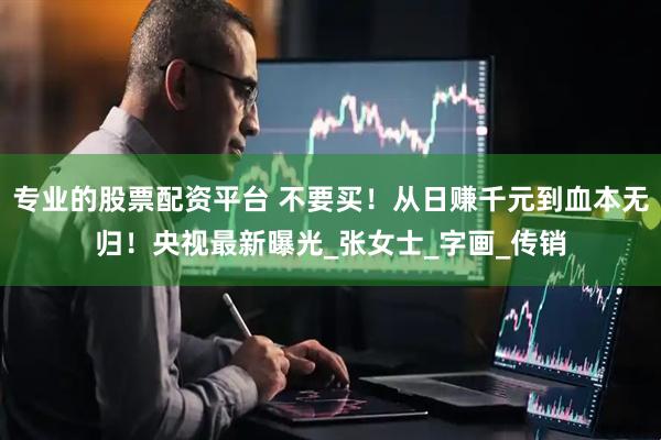专业的股票配资平台 不要买！从日赚千元到血本无归！央视最新曝光_张女士_字画_传销