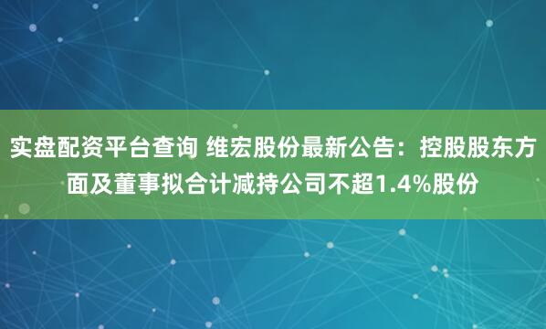 实盘配资平台查询 维宏股份最新公告：控股股东方面及董事拟合计减持公司不超1.4%股份