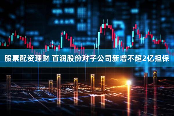 股票配资理财 百润股份对子公司新增不超2亿担保