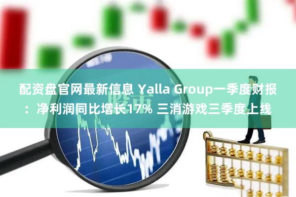 配资盘官网最新信息 Yalla Group一季度财报：净利润同比增长17% 三消游戏三季度上线