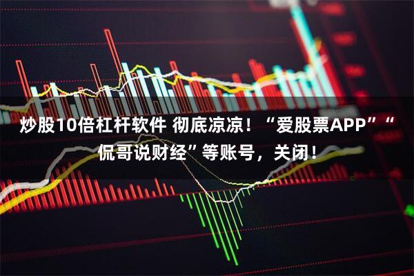 炒股10倍杠杆软件 彻底凉凉！“爱股票APP”“侃哥说财经”等账号，关闭！