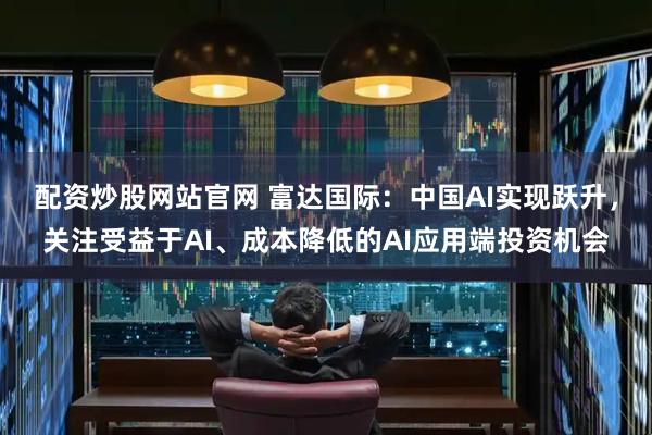 配资炒股网站官网 富达国际：中国AI实现跃升，关注受益于AI、成本降低的AI应用端投资机会