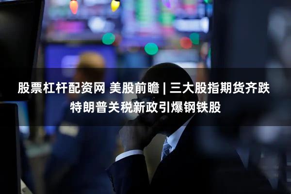 股票杠杆配资网 美股前瞻 | 三大股指期货齐跌 特朗普关税新政引爆钢铁股