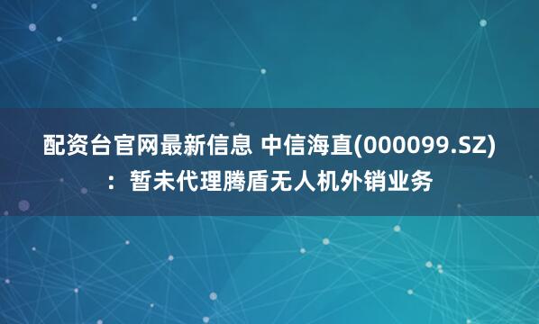 配资台官网最新信息 中信海直(000099.SZ)：暂未代理腾盾无人机外销业务