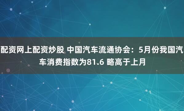 配资网上配资炒股 中国汽车流通协会：5月份我国汽车消费指数为81.6 略高于上月