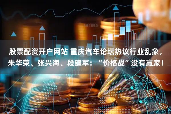 股票配资开户网站 重庆汽车论坛热议行业乱象，朱华荣、张兴海、段建军：“价格战”没有赢家！