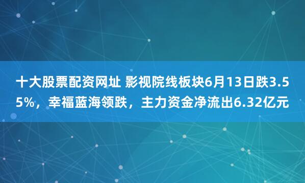 十大股票配资网址 影视院线板块6月13日跌3.55%，幸福蓝海领跌，主力资金净流出6.32亿元