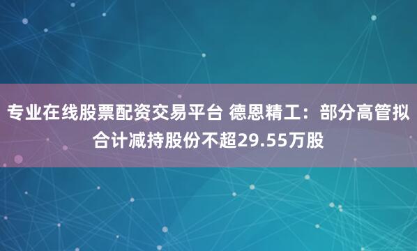 专业在线股票配资交易平台 德恩精工：部分高管拟合计减持股份不超29.55万股