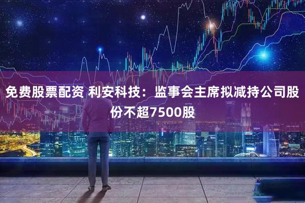 免费股票配资 利安科技：监事会主席拟减持公司股份不超7500股