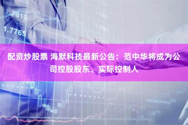 配资炒股票 海默科技最新公告：范中华将成为公司控股股东、实际控制人