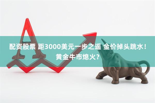 配资股票 距3000美元一步之遥 金价掉头跳水！黄金牛市熄火？