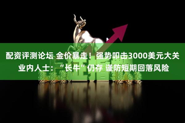 配资评测论坛 金价暴走！强势叩击3000美元大关 业内人士：“长牛”仍存 谨防短期回落风险