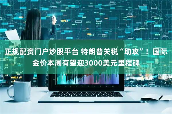 正规配资门户炒股平台 特朗普关税“助攻”！国际金价本周有望迎3000美元里程碑