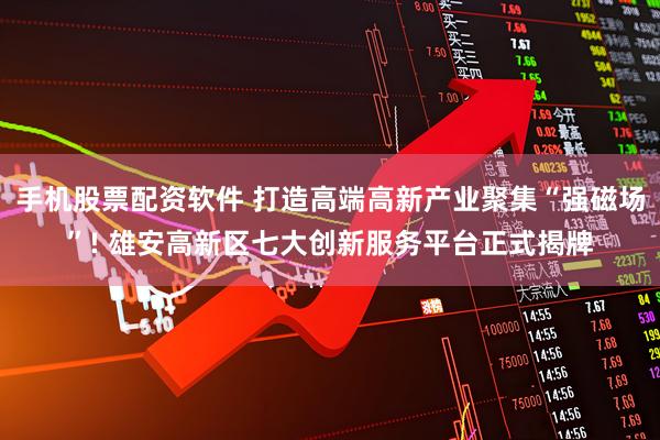 手机股票配资软件 打造高端高新产业聚集“强磁场”! 雄安高新区七大创新服务平台正式揭牌