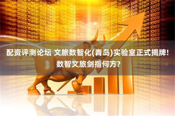 配资评测论坛 文旅数智化(青岛)实验室正式揭牌! 数智文旅剑指何方?