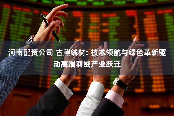 河南配资公司 古麒绒材: 技术领航与绿色革新驱动高端羽绒产业跃迁