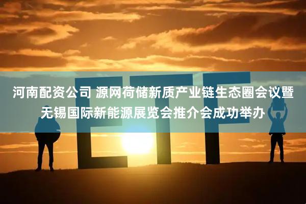 河南配资公司 源网荷储新质产业链生态圈会议暨无锡国际新能源展览会推介会成功举办