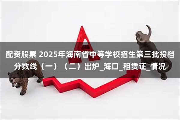 配资股票 2025年海南省中等学校招生第三批投档分数线（一）（二）出炉_海口_租赁证_情况