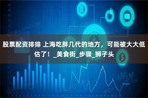 股票配资排排 上海吃胖几代的地方，可能被大大低估了！_美食街_步骤_狮子头