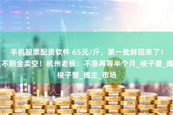 手机股票配资软件 65元/斤，第一批鲜回来了！早上9点不到全卖空！杭州老板：不急再等半个月_梭子蟹_摊主_市场