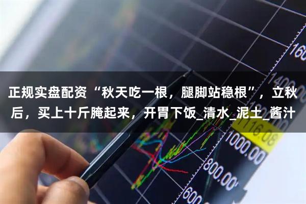 正规实盘配资 “秋天吃一根，腿脚站稳根”，立秋后，买上十斤腌起来，开胃下饭_清水_泥土_酱汁