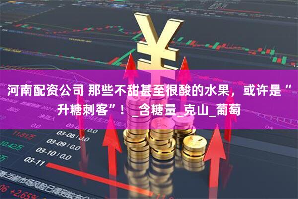 河南配资公司 那些不甜甚至很酸的水果，或许是“升糖刺客”！_含糖量_克山_葡萄