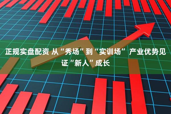 正规实盘配资 从“秀场”到“实训场” 产业优势见证“新人”成长