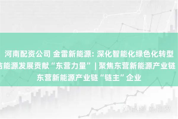 河南配资公司 金雷新能源: 深化智能化绿色化转型, 为全球清洁能源发展贡献“东营力量” | 聚焦东营新能源产业链“链主”企业