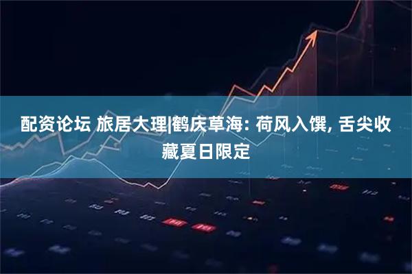 配资论坛 旅居大理|鹤庆草海: 荷风入馔, 舌尖收藏夏日限定