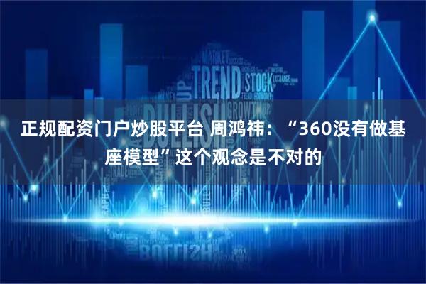 正规配资门户炒股平台 周鸿祎：“360没有做基座模型”这个观念是不对的
