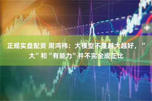 正规实盘配资 周鸿祎：大模型不是越大越好，“大”和“有能力”并不完全成正比